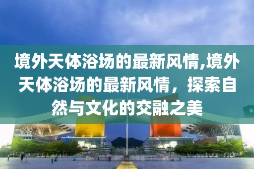 境外天體浴場的最新風(fēng)情,境外天體浴場的最新風(fēng)情，探索自然與文化的交融之美