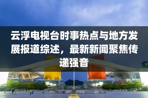 云浮電視臺(tái)時(shí)事熱點(diǎn)與地方發(fā)展報(bào)道綜述，最新新聞聚焦傳遞強(qiáng)音