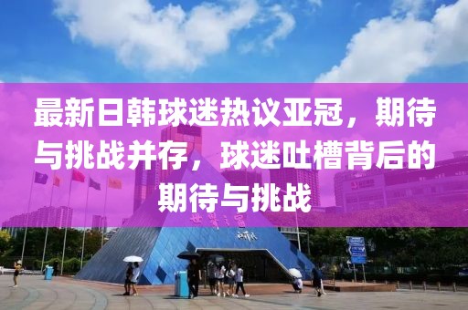 最新日韓球迷熱議亞冠，期待與挑戰(zhàn)并存，球迷吐槽背后的期待與挑戰(zhàn)