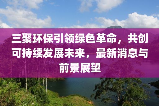 三聚環(huán)保引領(lǐng)綠色革命，共創(chuàng)可持續(xù)發(fā)展未來，最新消息與前景展望