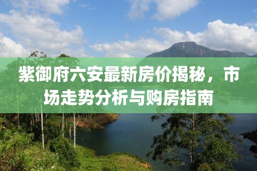 紫御府六安最新房價揭秘，市場走勢分析與購房指南