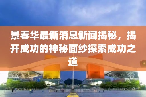 景春華最新消息新聞揭秘，揭開(kāi)成功的神秘面紗探索成功之道