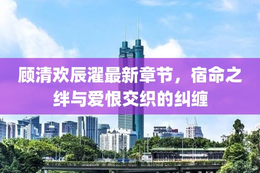 顧清歡辰濯最新章節(jié)，宿命之絆與愛恨交織的糾纏