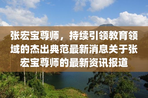 張宏寶尊師，持續(xù)引領教育領域的杰出典范最新消息關于張宏寶尊師的最新資訊報道