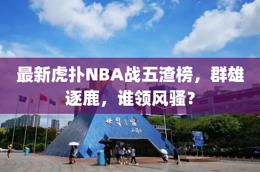 最新虎撲NBA戰(zhàn)五渣榜，群雄逐鹿，誰領(lǐng)風(fēng)騷？