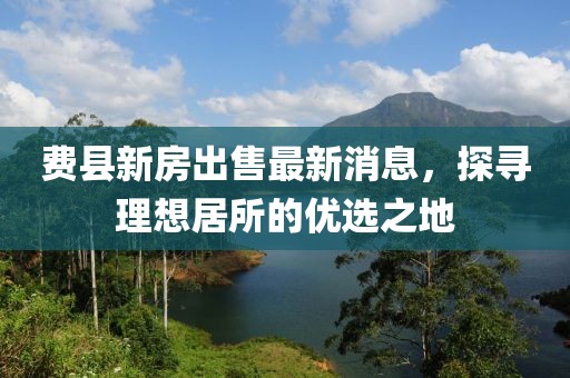 費縣新房出售最新消息，探尋理想居所的優(yōu)選之地