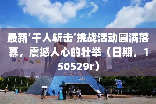 最新‘千人斬?fù)簟魬?zhàn)活動圓滿落幕，震撼人心的壯舉（日期，150529r）