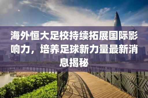 海外恒大足校持續(xù)拓展國際影響力，培養(yǎng)足球新力量最新消息揭秘