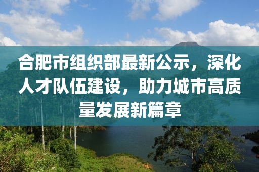 合肥市組織部最新公示，深化人才隊伍建設(shè)，助力城市高質(zhì)量發(fā)展新篇章