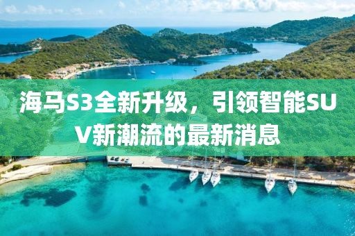 海馬S3全新升級，引領(lǐng)智能SUV新潮流的最新消息