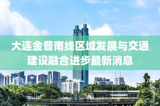 大連金普南線區(qū)域發(fā)展與交通建設融合進步最新消息