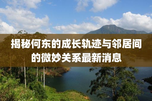 揭秘何東的成長軌跡與鄰居間的微妙關(guān)系最新消息