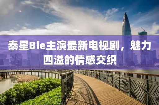 泰星Bie主演最新電視劇，魅力四溢的情感交織