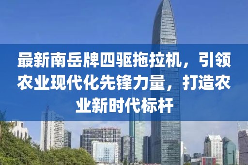 最新南岳牌四驅(qū)拖拉機，引領(lǐng)農(nóng)業(yè)現(xiàn)代化先鋒力量，打造農(nóng)業(yè)新時代標(biāo)桿