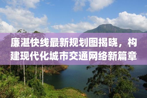 廉湛快線最新規(guī)劃圖揭曉，構(gòu)建現(xiàn)代化城市交通網(wǎng)絡(luò)新篇章