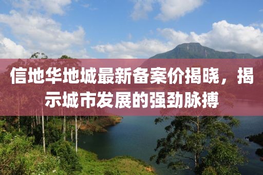 信地華地城最新備案價(jià)揭曉，揭示城市發(fā)展的強(qiáng)勁脈搏