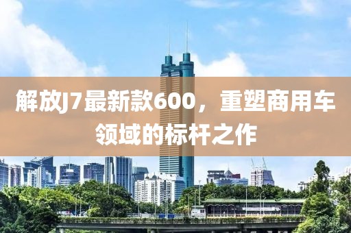 解放J7最新款600，重塑商用車領(lǐng)域的標(biāo)桿之作