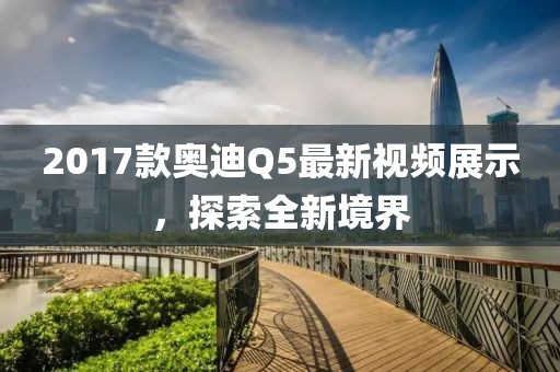 2017款奧迪Q5最新視頻展示，探索全新境界