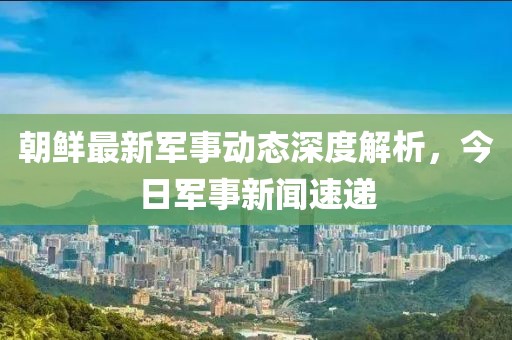 朝鮮最新軍事動態(tài)深度解析，今日軍事新聞速遞