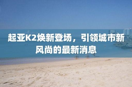 起亞K2煥新登場，引領(lǐng)城市新風(fēng)尚的最新消息