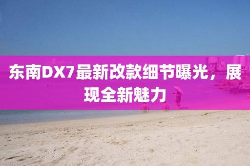 東南DX7最新改款細節(jié)曝光，展現(xiàn)全新魅力