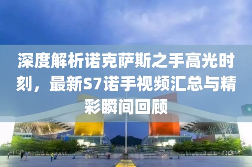 深度解析諾克薩斯之手高光時刻，最新S7諾手視頻匯總與精彩瞬間回顧