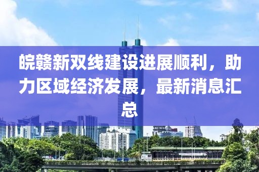 皖贛新雙線建設(shè)進(jìn)展順利，助力區(qū)域經(jīng)濟(jì)發(fā)展，最新消息匯總