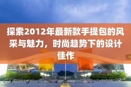 探索2012年最新款手提包的風(fēng)采與魅力，時(shí)尚趨勢下的設(shè)計(jì)佳作