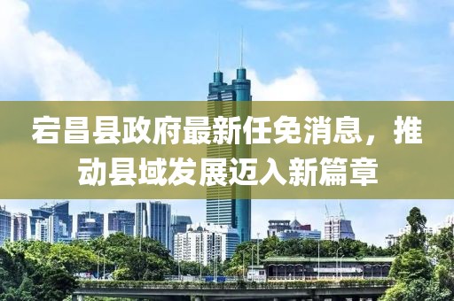 宕昌縣政府最新任免消息，推動縣域發(fā)展邁入新篇章