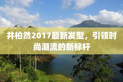 井柏然2017最新發(fā)型，引領(lǐng)時尚潮流的新標(biāo)桿