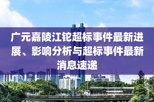 廣元嘉陵江鉈超標(biāo)事件最新進(jìn)展、影響分析與超標(biāo)事件最新消息速遞