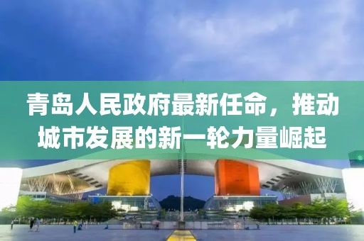 青島人民政府最新任命，推動城市發(fā)展的新一輪力量崛起