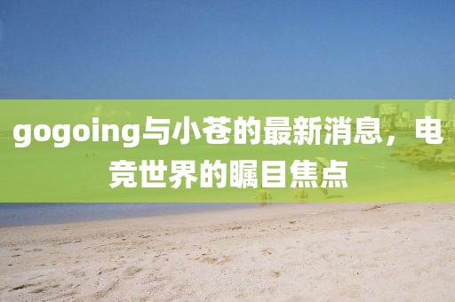 gogoing與小蒼的最新消息，電競(jìng)世界的矚目焦點(diǎn)