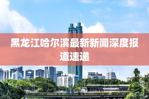 黑龍江哈爾濱最新新聞深度報道速遞