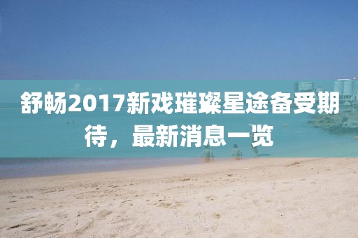 舒暢2017新戲璀璨星途備受期待，最新消息一覽