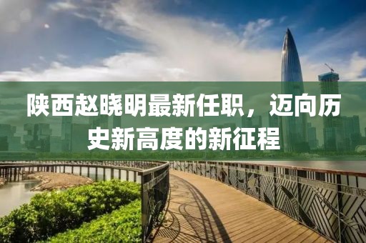 陜西趙曉明最新任職，邁向歷史新高度的新征程