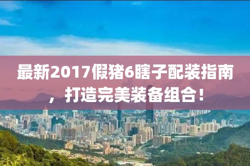 最新2017假豬6瞎子配裝指南，打造完美裝備組合！