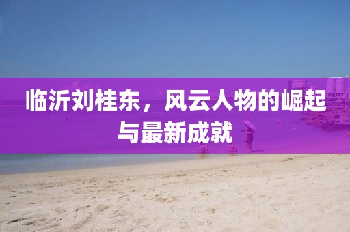 臨沂劉桂東，風(fēng)云人物的崛起與最新成就