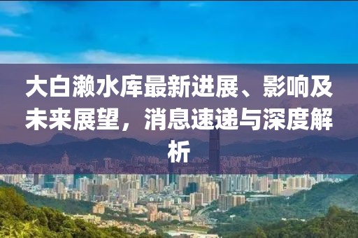 大白瀨水庫最新進(jìn)展、影響及未來展望，消息速遞與深度解析