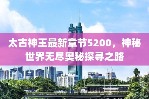 太古神王最新章節(jié)5200，神秘世界無盡奧秘探尋之路