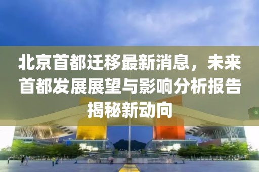 北京首都遷移最新消息，未來首都發(fā)展展望與影響分析報(bào)告揭秘新動(dòng)向