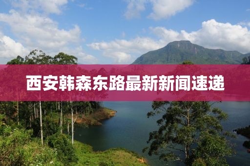 西安韓森東路最新新聞速遞