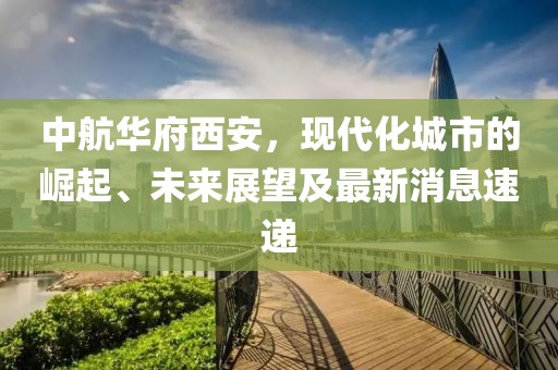 中航華府西安，現(xiàn)代化城市的崛起、未來展望及最新消息速遞