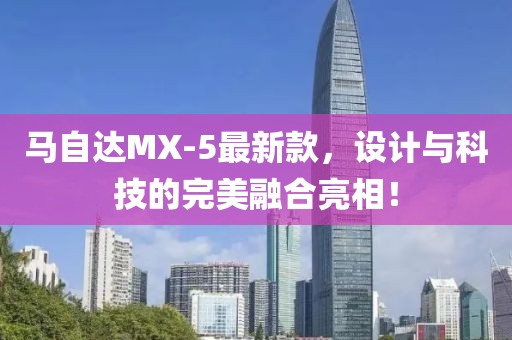 馬自達(dá)MX-5最新款，設(shè)計(jì)與科技的完美融合亮相！