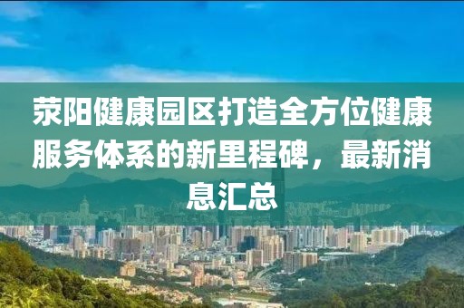 滎陽健康園區(qū)打造全方位健康服務體系的新里程碑，最新消息匯總