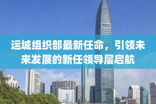 運(yùn)城組織部最新任命，引領(lǐng)未來發(fā)展的新任領(lǐng)導(dǎo)層啟航