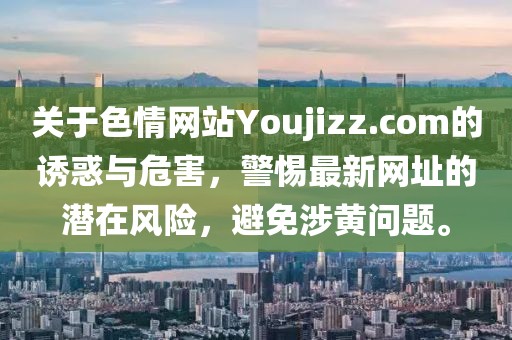 關(guān)于色情網(wǎng)站Youjizz.com的誘惑與危害，警惕最新網(wǎng)址的潛在風(fēng)險(xiǎn)，避免涉黃問(wèn)題。