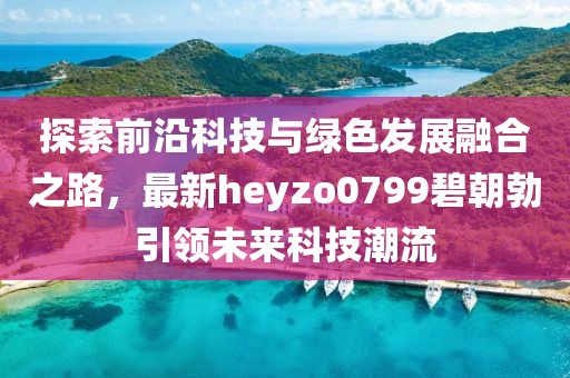 探索前沿科技與綠色發(fā)展融合之路，最新heyzo0799碧朝勃引領(lǐng)未來科技潮流