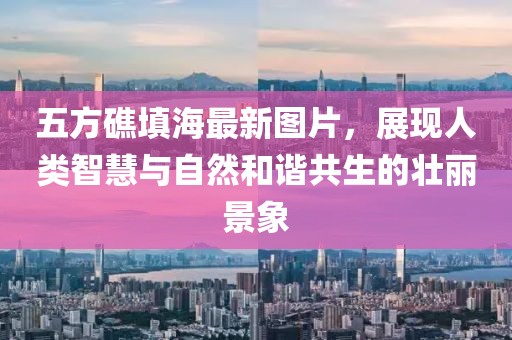 五方礁填海最新圖片，展現(xiàn)人類智慧與自然和諧共生的壯麗景象