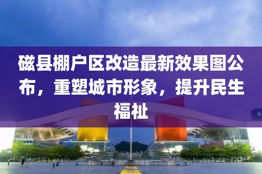 磁縣棚戶區(qū)改造最新效果圖公布，重塑城市形象，提升民生福祉